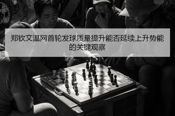 郑钦文温网首轮发球质量提升能否延续上升势能的关键观察